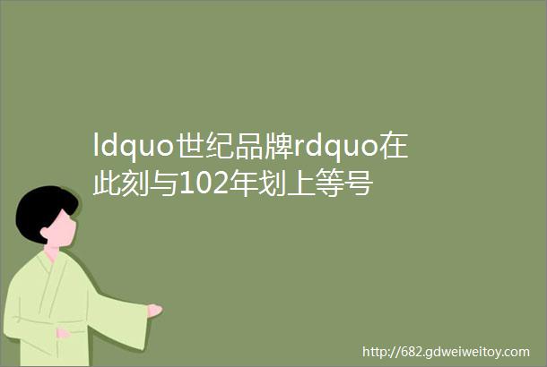 ldquo世纪品牌rdquo在此刻与102年划上等号