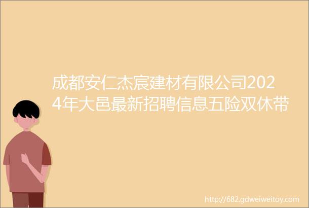 成都安仁杰宸建材有限公司2024年大邑最新招聘信息五险双休带薪年假工作餐免费培训