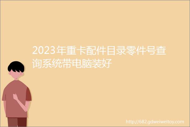 2023年重卡配件目录零件号查询系统带电脑装好