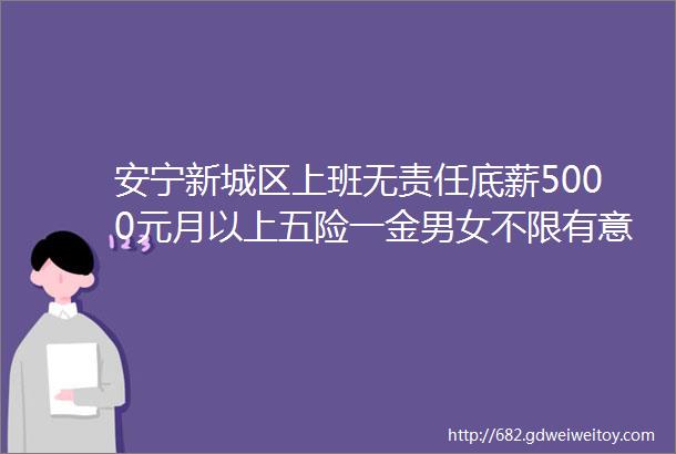 安宁新城区上班无责任底薪5000元月以上五险一金男女不限有意者速速点击详询