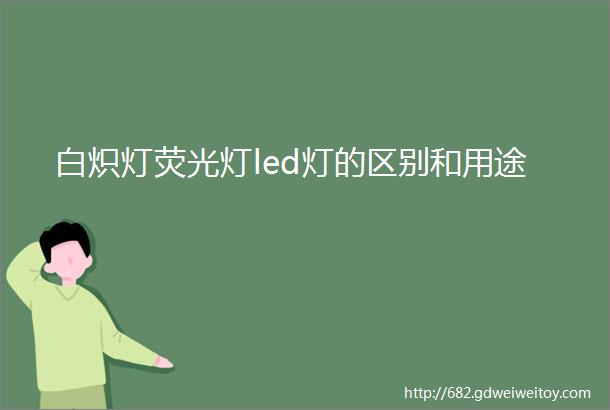 白炽灯荧光灯led灯的区别和用途