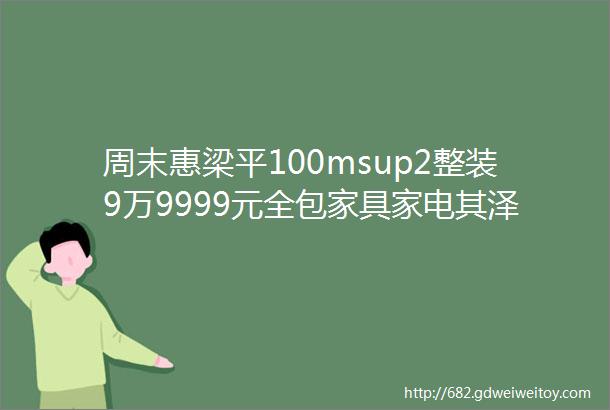 周末惠梁平100msup2整装9万9999元全包家具家电其泽ldquo双12rdquo家装节